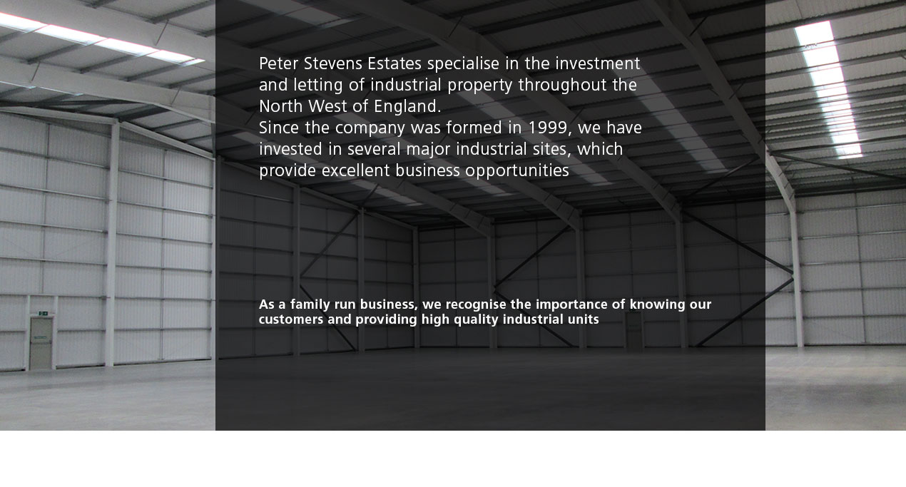 Peter Stevens Estates specialise in the investment 
and letting of industrial property throughout the 
North West of England.
Since the company was formed in 1999, we have 
invested in several major industrial sites, which 
provide excellent business opportunities


As a family run business, we recognise the importance of knowing our customers and providing high quality industrial units